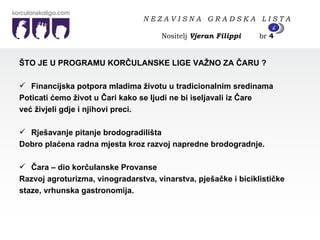 ŠTO JE U PROGRAMU KORČULANSKE LIGE VAŽNO ZA ČARU ? Financijska potpora mladima životu u tradicionalnim sredinama Poticati ćemo život u Čari kako se ljudi ne bi iseljavali iz Čare  već živjeli gdje i njihovi preci. Rješavanje pitanje brodogradilišta  Dobro plaćena radna mjesta kroz razvoj napredne brodogradnje. Čara – dio korčulanske Provanse Razvoj agroturizma, vinogradarstva, vinarstva, pješačke i biciklističke  staze, vrhunska gastronomija. N E Z A V I S N A  G R A D S K A  L I S T A   Nositelj  Vjeran Filippi   br  4 4 