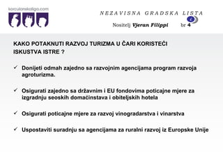 KAKO POTAKNUTI RAZVOJ TURIZMA U ČARI KORISTEĆI  ISKUSTVA ISTRE ? Donijeti odmah zajedno sa razvojnim agencijama program razvoja agroturizma. Osigurati zajedno sa državnim i EU fondovima poticajne mjere za izgradnju seoskih domaćinstava i obiteljskih hotela Osigurati poticajne mjere za razvoj vinogradarstva i vinarstva Uspostaviti suradnju sa agencijama za ruralni razvoj iz Europske Unije N E Z A V I S N A  G R A D S K A  L I S T A   Nositelj  Vjeran Filippi   br  4 4 