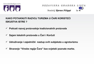 KAKO POTAKNUTI RAZVOJ TURIZMA U ČARI KORISTEĆI  ISKUSTVA ISTRE ? Poticati razvoj proizvodnje tradicionalnih proizvoda  Sajam lokalnih proizvoda u Čari i Korčuli Udruživanje i zajednički  nastup svih subjekata u agroturizmu Stvaranje “Vinske regije Čara” kao svjetski poznate marke. N E Z A V I S N A  G R A D S K A  L I S T A   Nositelj  Vjeran Filippi   br  4 4 