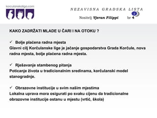 KAKO ZADRŽATI MLADE U ČARI I NA OTOKU ? Bolje plaćena radna mjesta Glavni cilj Korčulanske lige je jačanje gospodarstva Grada Korčule, nova  radna mjesta, bolje plaćena radna mjesta. Rješavanje stambenog pitanja Poticanje života u tradicionalnim sredinama, korčulanski model  stanogradnje. Obrazovne institucije u svim našim mjestima Lokalna uprava mora osigurati po svaku cijenu da tradicionalne  obrazovne institucije ostanu u mjestu (vrtić, škola) N E Z A V I S N A  G R A D S K A  L I S T A   Nositelj  Vjeran Filippi   br  4 4 