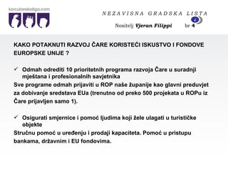 KAKO POTAKNUTI RAZVOJ ČARE KORISTEĆI ISKUSTVO I FONDOVE  EUROPSKE UNIJE ? Odmah odrediti 10 prioritetnih programa razvoja Čare u suradnji mještana i profesionalnih savjetnika  Sve programe odmah prijaviti u ROP naše županije kao glavni preduvjet  za dobivanje sredstava EUa (trenutno od preko 500 projekata u ROPu iz  Čare prijavljen samo 1). Osigurati smjernice i pomoć ljudima koji žele ulagati u turističke objekte Stručnu pomoć u uređenju i prodaji kapaciteta. Pomoć u pristupu  bankama, državnim i EU fondovima. N E Z A V I S N A  G R A D S K A  L I S T A   Nositelj  Vjeran Filippi   br  4 4 