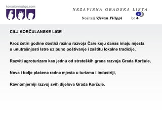 CILJ KORČULANSKE LIGE  Kroz četiri godine dostići razinu razvoja Čare koju danas imaju mjesta u unutrašnjosti Istre uz puno poštivanje i zaštitu lokalne tradicije, Razviti agroturizam kao jednu od strateških grana razvoja Grada Korčule, Nova i bolje plaćena radna mjesta u turizmu i industriji, Ravnomjerniji razvoj svih dijelova Grada Korčule. N E Z A V I S N A  G R A D S K A  L I S T A   Nositelj  Vjeran Filippi   br  4 4 