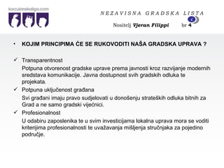 KOJIM PRINCIPIMA ĆE SE RUKOVODITI NAŠA GRADSKA UPRAVA ? Transparentnost Potpuna otvorenost gradske uprave prema javnosti kroz razvijanje modernih sredstava komunikacije. Javna dostupnost svih gradskih odluka te projekata . Potpuna uključenost građana Svi građani imaju pravo sudjelovati u donošenju strateških odluka bitnih za Grad a ne samo gradski vijećnici.  Profesionalnost U odabiru zaposlenika te u svim investicijama lokalna uprava mora se voditi kriterijima profesionalnosti te uvažavanja mišljenja stručnjaka za pojedino područje.  N E Z A V I S N A  G R A D S K A  L I S T A   Nositelj  Vjeran Filippi   br  4 4 