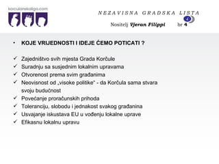 KOJE VRIJEDNOSTI I IDEJE ĆEMO POTICATI ? Zajedništvo svih mjesta Grada Korčule Suradnju sa susjednim lokalnim upravama Otvorenost prema svim građanima Neovisnost od „visoke politike“ - da Korčula sama stvara svoju budućnost Povećanje proračunskih prihoda Toleranciju, slobodu i jednakost svakog građanina Usvajanje iskustava EU u vođenju lokalne uprave Efikasnu lokalnu upravu N E Z A V I S N A  G R A D S K A  L I S T A   Nositelj  Vjeran Filippi   br  4 4 