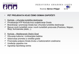 PET PROJEKATA KOJE ĆEMO ODMAH ZAPOČETI  1. Korčula – vrhunska turistička destinacija Privatizacija HTP Korčula kroz sudjelovanje Grada Brandiranje i promocija Grada kao vrhunske turističke destinacije Razvoj novih turističkih zona i novih turističkih proizvoda (Postrana, Majsan, Škoji, korčulanske plaže,..). 2. Korčula – Mediteranski Otočni Grad Očuvanje kulturne i civilizacijske baštine Izbacivanje prometa iz središta grada Financijska potpora Grada životu u tradicionalnim sredinama Uređenje zapadne rive Izgradnja Sportskog centra N E Z A V I S N A  G R A D S K A  L I S T A   Nositelj  Vjeran Filippi   br  4 4 