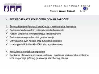 PET PROJEKATA KOJE ĆEMO ODMAH ZAPOČETI  3.  Žrnovo/Račišće/Pupnat/Čara/Kneže – korčulanska Provansa Poticanje tradicionalnih poljoprivrednih djelatnosti Razvoj vinarstva, vinogradarstva i maslinarstva Poticanje razvoja vrhunske gastronomije Oživljavanje svih mjesta kroz turističke atrakcije Izrada pješačkih i biciklističkih staza preko otoka 4.  Korčulanski model stanogradnje Konkretni planovi za povratak, ostanak i opstanak korčulanske omladine kroz osiguranje jeftinog rješavanja stambenog pitanja N E Z A V I S N A  G R A D S K A  L I S T A   Nositelj  Vjeran Filippi   br  4 4 