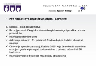PET PROJEKATA KOJE ĆEMO ODMAH ZAPOČETI   5 . Korčula – grad poduzetništva Razvoj poduzetničkog inkubatora – besplatne usluge i podrška za nove poduzetnike Razvoj poduzetničke zone Aktiviranje državnih i EU pristupnih fondova koji će dodatno stimulirati ulaganja Osnivanje agencije za razvoj „Korčula 2050“ koja će se baviti strateškim razvojem grada te pomagati poduzetnicima u pristupu državnim i EU fondovima. Razvoj pomorske djelatnosti kroz sustav obrazovanja N E Z A V I S N A  G R A D S K A  L I S T A   Nositelj  Vjeran Filippi   br  4 4 