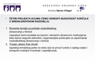 ČETIRI PROJEKTA KOJIMA ĆEMO ODREDITI BUDUĆNOST KORČULE U SREDNJOROČNOM RAZDOBLJU  1. Stvaranje temelja za početak visokoškolskog obrazovanja u Korčuli Uspostavit ćemo kontakte sa stranim i domaćim obrazovnim institucijama kako bismo osigurali zakonske i organizacijske preduvjete za započinjanje visokoškolskog obrazovanja u Korčuli. 2.  Projekt „Marko Polo World“ Izgradnja tematskog parka na otoku koji će privući turiste iz cijelog svijeta i omogućiti značajne investicije i zapošljavanje. N E Z A V I S N A  G R A D S K A  L I S T A   Nositelj  Vjeran Filippi   br  4 4 