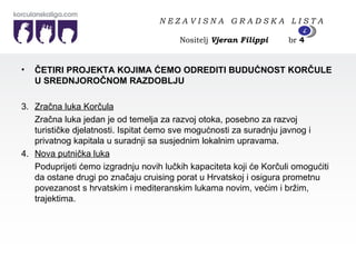 ČETIRI PROJEKTA KOJIMA ĆEMO ODREDITI BUDUĆNOST KORČULE U SREDNJOROČNOM RAZDOBLJU  3. Zračna luka Korčula Zračna luka jedan je od temelja za razvoj otoka, posebno za razvoj turističke djelatnosti. Ispitat ćemo sve mogućnosti za suradnju javnog i privatnog kapitala u suradnji sa susjednim lokalnim upravama. 4. Nova putnička luka Poduprijeti ćemo izgradnju novih lučkih kapaciteta koji će Korčuli omogućiti da ostane drugi po značaju cruising porat u Hrvatskoj i osigura prometnu povezanost s hrvatskim i mediteranskim lukama novim, većim i bržim, trajektima.  N E Z A V I S N A  G R A D S K A  L I S T A   Nositelj  Vjeran Filippi   br  4 4 