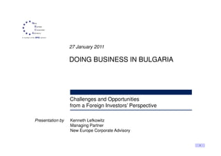 27 January 2011

                  DOING BUSINESS IN BULGARIA




                  Challenges and Opportunities
                  from a Foreign Investors’ Perspective

Presentation by   Kenneth Lefkowitz
                  Managing Partner
                  New Europe Corporate Advisory


                                                          1
 