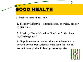 GOOD HEALTH 1. Positive mental attitude  2.  Healthy Lifestyle – enough sleep, exercise, proper hygiene, etc. 3.  Healthy Diet – “Good in Good out” “Garbage in, Garbage out.” 4.  Supplementation – vitamins and minerals are needed by our body, because the food that we eat are not enough due to food processing, etc. 