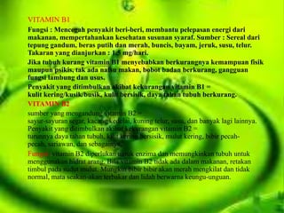 VITAMIN B1
Fungsi : Mencegah penyakit beri-beri, membantu pelepasan energi dari
makanan, mempertahankan kesehatan susunan syaraf. Sumber : Sereal dari
tepung gandum, beras putih dan merah, buncis, bayam, jeruk, susu, telur.
Takaran yang dianjurkan : 1.5 mg/hari.
Jika tubuh kurang vitamin B1 menyebabkan berkurangnya kemampuan fisik
maupun psikis, tak ada nafsu makan, bobot badan berkurang, gangguan
fungsi lambung dan usus.
Penyakit yang ditimbulkan akibat kekurangan vitamin B1 =
kulit kering/kusik/busik, kulit bersisik, daya tahan tubuh berkurang.
VITAMIN B2
sumber yang mengandung vitamin B2 =
sayur-sayuran segar, kacang kedelai, kuning telur, susu, dan banyak lagi lainnya.
Penyakit yang ditimbulkan akibat kekurangan vitamin B2 =
turunnya daya tahan tubuh, kilit kering bersisik, mulut kering, bibir pecah-
pecah, sariawan, dan sebagainya.
Fungsi :vitamin B2 diperlukan untuk enzima dan memungkinkan tubuh untuk
menggunakan hidrat arang. Bila vitamin B2 tidak ada dalam makanan, retakan
timbul pada sudut mulut. Mungkin bibir bibir akan merah mengkilat dan tidak
normal, mata seakan-akan terbakar dan lidah berwarna keungu-unguan.
 