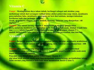 Vitamin C
Fungsi : Meningkatkan daya tahan tubuh, berfungsi sebagai anti oksidan yang
melindungi tubuh dari serangan radikal bebas akibat polusi dan asap rokok, membantu
penyembuhan luka, membantu peyerapan zat besi dan kalsium, mempertahankan
kesehatan kulit dan jarinagn. Sumber :
Jeruk, strawberry, anggur, tomat, brokoli, kentang. Takaran yang dianjurkan : 60
mg/hari
Dampak Jika tubuh kurang vitamin C menyebabkan skorbut (pendarahan
gusi), sariawan, hambatan pertumbuhan pada bayi dan anak-anak, mudah terjadi luka
dan infeksi tubuh.Penyakit yang ditimbulkan akibat kekurangan vitamin C =
mudah infeksi pada luka, gusi berdarah, rasa nyeri pada persendian, dan lain-lain

Vitamin D
Fungsi : Berperan penting dalam pembentukan tulang dan gigi, membantu pembekuan
darah. Sumber : Ikan salmon dan sardin, udang, susu. Takaran yang dianjurkan : 400
IU/hari.
Dampak Jika tubuh kurang vitamin D menyebabkan penyakit gastrointestinal
(malabsorpsi atau radang pankreas kronik). kegagalan ginjal kronik, pada anak-anak
dapat menyebabkan rakhitis.
Penyakit yang ditimbulkan akibat kekurangan vitamin D =
gigi akan lebih mudah rusak, otok bisa mengalami kejang-kejang, pertumbuhan tulang
tidak normal yang biasanya betis kaki akan membentuk huruf O atau X.
 