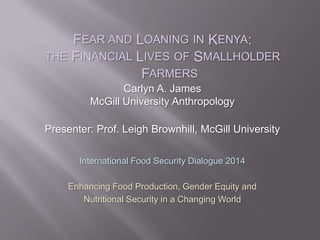 FEAR AND LOANING IN KENYA:
THE FINANCIAL LIVES OF SMALLHOLDER
FARMERS
Carlyn A. James
McGill University Anthropology
Presenter: Prof. Leigh Brownhill, McGill University
International Food Security Dialogue 2014
Enhancing Food Production, Gender Equity and
Nutritional Security in a Changing World
 
