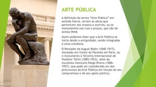 ARTE PÚBLICA
A definição do termo “Arte Pública” em
sentido literal, seriam as obras que
pertencem aos museus e acervos, o...