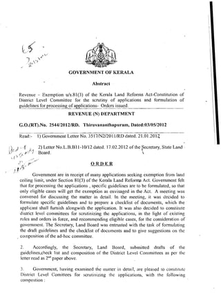 GOVERNMENT O F KERALA

                                               Abstract

          Revenue - Exemption uls.81(3) of the Kerala Land Reforms Act-Constitution of
          District Level Committee for the scrutiny of applications and fonnulation of
          guidelines for processing of applications- Orders issued.
                                   REVENUE (N) DEPARTMENT

          G.O.(RT).No. 254412012lRD. Thiruvananthapuram, Dated:03/05/2012

          Read:-   I ) Government Letter No. 35 17/N2/20 1 IIRD dated. 2 1.01.201;!

                   2) ~ e t t eNO.L.B.B~
                               r       1-10112 dated. 17.02.2012 of the h
                                                                        Secretary, State Land   -
                                                                          


                                               ORDER
-1.   L

                 Government are in receipt of many applications seeking exemption from land
          ceiling limit, under Section 81(3) of the Kerala Land Reforms Act. Governinent felt
          that for processing the applications , specific guidelines are to be formulated, so that
          only eligible cases will get the exemption as envisaged in the Act. A meeting was
          convened for discussing the matter in detail. In the meeting, it was decided to
          formulate specific guidelines and to prepare a checklist of documents, which the
          applicant shall hrnish alongwith the application. It was also decided to constitute
          district level committees for scrutinizing the applications, in the light of existing
          n~les orders in force, and recommending eligible cases, for the consideratioi~of
                and
          governii~ent.  The Secretary, Land Board was entrusted with the task of form1.1lating
          the draft guidelines and the checklist of documents and to give suggestions on the
          coinposition of the ad-hoc committee.

          2.      Accordingly, the Secretary, Land Board, submitted drafts of the
          guidelines,check list and compositioll of the District Level Conimittees as per the
          letter read as 2""aper above.

           3.     Government, having examined the matter in detail, are pleased to constitute
           District Level Comittees for scrutinizing the applications, with the following
           compostion :
 
