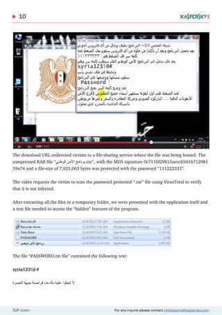 10
TLP: Green For any inquire please contact intelreports@kaspersky.com
The download URL redirected victims to a file-sharing service where the file was being hosted. The
compressed RAR file “‫الوطني‬ ‫ٔمن‬‫ال‬‫ا‬ ‫.برنامج‬rar”, with the MD5 signature 0c711bf29815aecc65016712981
59a74 and a file-size of 7,921,063 bytes was protected with the password “111222333”.
The video requests the victim to scan the password protected “.rar” file using VirusTotal to verify
that it is not infected.
After extracting all the files to a temporary folder, we were presented with the application itself and
a text file needed to access the “hidden” features of the program.
The file “PASSWORD.txt file” contained the following text:
syria123!@#
‫النصرة‬ ‫جبهة‬ ‫قراصنة‬ ‫بالدعاء‬ ‫علينا‬ ‫تبخلوا‬ ‫ال‬
 