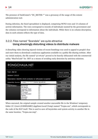 14
TLP: Green For any inquire please contact intelreports@kaspersky.com
The presence of DarkComet’s “DC_MUTEX-*” was a giveaway of the usage of this remote
administration tool.
During infection, the Excel spreadsheet is displayed, comprising 96763 rows and 13 columns of
activist information. The rows correspond to records of individuals wanted by the government and
the columns correspond to information about the individuals. While there is no column description,
data in each column reflects the type of data.
3.2.2. Files named “Scandals” are quite attractive
	 Using shockingly disturbing videos to distribute malware
A disturbing video showing injured victims of recent bombings was used to appeal to people’s fear
and exert them to download a malicious application available in a public file-sharing website. After
our initial analysis, the file named “‫.فضائح‬exe” proved to be heavily obfuscated with the commercial
utility “MaxToCode” for .NET as a means of avoiding early detection by antivirus solutions.
When executed, the original sample created another executable file in the Windows’ temporary
folder (C:Users[USERNAME]AppDataLocalTemp) named “Trojan.exe”, which corresponds to
the code of the RAT itself. This is used to save all keystrokes and system activity to another file in
the same location, “Trojan.exe.tmp”.
 
