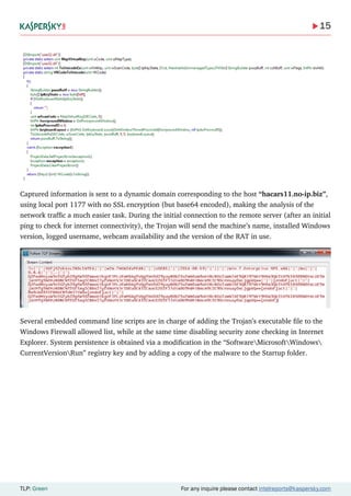15
TLP: Green For any inquire please contact intelreports@kaspersky.com
Captured information is sent to a dynamic domain corresponding to the host “hacars11.no-ip.biz”,
using local port 1177 with no SSL encryption (but base64 encoded), making the analysis of the
network traffic a much easier task. During the initial connection to the remote server (after an initial
ping to check for internet connectivity), the Trojan will send the machine’s name, installed Windows
version, logged username, webcam availability and the version of the RAT in use.
Several embedded command line scripts are in charge of adding the Trojan’s executable file to the
Windows Firewall allowed list, while at the same time disabling security zone checking in Internet
Explorer. System persistence is obtained via a modification in the “SoftwareMicrosoftWindows
CurrentVersionRun” registry key and by adding a copy of the malware to the Startup folder.
 