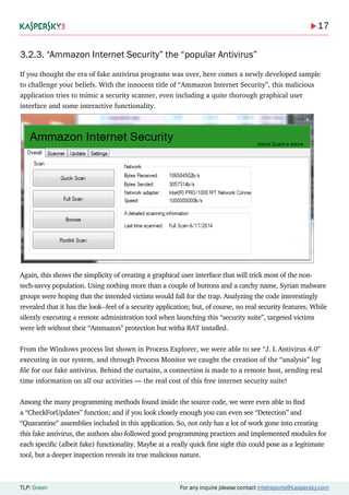 17
TLP: Green For any inquire please contact intelreports@kaspersky.com
3.2.3. “Ammazon Internet Security” the “popular Antivirus”
If you thought the era of fake antivirus programs was over, here comes a newly developed sample
to challenge your beliefs. With the innocent title of “Ammazon Internet Security”, this malicious
application tries to mimic a security scanner, even including a quite thorough graphical user
interface and some interactive functionality.
Again, this shows the simplicity of creating a graphical user interface that will trick most of the non-
tech-savvy population. Using nothing more than a couple of buttons and a catchy name, Syrian malware
groups were hoping that the intended victims would fall for the trap. Analyzing the code interestingly
revealed that it has the look--feel of a security application; but, of course, no real security features. While
silently executing a remote administration tool when launching this “security suite”, targeted victims
were left without their “Ammazon” protection but witha RAT installed.
From the Windows process list shown in Process Explorer, we were able to see “J. L Antivirus 4.0”
executing in our system, and through Process Monitor we caught the creation of the “analysis” log
file for our fake antivirus. Behind the curtains, a connection is made to a remote host, sending real
time information on all our activities — the real cost of this free internet security suite!
Among the many programming methods found inside the source code, we were even able to find
a “CheckForUpdates” function; and if you look closely enough you can even see “Detection” and
“Quarantine” assemblies included in this application. So, not only has a lot of work gone into creating
this fake antivirus, the authors also followed good programming practices and implemented modules for
each specific (albeit fake) functionality. Maybe at a really quick first sight this could pose as a legitimate
tool, but a deeper inspection reveals its true malicious nature.
 