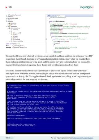 18
TLP: Green For any inquire please contact intelreports@kaspersky.com
The real log file was one where all keystrokes were recorded and later sent from the computer via a TCP
connection. Even though this type of keylogging functionality is nothing new, when we consider how
these malicious applications are being used, and the control they give to the attackers, we can start to
measure the importance of reporting these threats and providing protection from them.
Evidently, the malware authors didn’t care much to provide an option to close the “antivirus”,
and if you were to kill the process you would get a nice ‘blue screen of death’ and an unexpected
system reboot. Surely, the fake application will load again once everything is back up, creating an
interesting method for guaranteeing persistence.
 