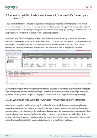 19
TLP: Green For any inquire please contact intelreports@kaspersky.com
3.2.4. You’ve installed the latest antivirus solution, now let’s “protect your 	
	 network”
Total Network Monitor (which is a legitimate application) was inside another sample we found,
used with embedded malware for spying purposes. Offering security applications to protect against
surveillance is one of the many techniques used by malware writing groups to get victims who are in
desperate need for privacy to execute these dubious programs.
An almost fully functional version of the “Total Network Monitor” utility is included. What this
modified version does not show is the remote connection made to a host where f system information
is dumped. The actual infection is performed when first clicking on the installer, which uses
obfuscation to hide all malicious activity until the “legitimate” tool is completely installed.
As with other samples reviewed, system persistence is obtained by modifying Windows start-up registry
keys. Using names such as “Desktop Manager” increases the likelihood for this threat to go unnoticed.
However, the entry name “empty” or “empty.exe” should raise a red flag when auditing these keys.
3.2.5. Whatsapp and Viber for PC: Instant messaging, instant infection
As with other samples, social engineering does all of the heavy work. Instant messaging applications
for desktop operating systems have been used in the past to spread malware and it seems that Syrian
malware authors have jumped on the bandwagon. In contrast to the “Ammazon Internet Security”, these
samples don’t contain any graphical user interface or even an error message that will tell the victim not
to worry about their security. Heading straight for system infection has proven successful for them, and
using these popular application names gets the interest of a much larger audience.
 
