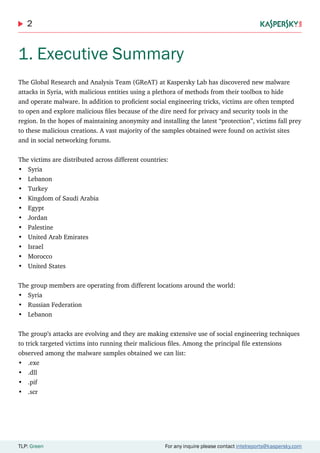 2
TLP: Green For any inquire please contact intelreports@kaspersky.com
1. Executive Summary
The Global Research and Analysis Team (GReAT) at Kaspersky Lab has discovered new malware
attacks in Syria, with malicious entities using a plethora of methods from their toolbox to hide
and operate malware. In addition to proficient social engineering tricks, victims are often tempted
to open and explore malicious files because of the dire need for privacy and security tools in the
region. In the hopes of maintaining anonymity and installing the latest “protection”, victims fall prey
to these malicious creations. A vast majority of the samples obtained were found on activist sites
and in social networking forums.
The victims are distributed across different countries:
•	 Syria
•	 Lebanon
•	 Turkey
•	 Kingdom of Saudi Arabia
•	 Egypt
•	 Jordan
•	 Palestine
•	 United Arab Emirates
•	 Israel
•	 Morocco
•	 United States
The group members are operating from different locations around the world:
•	 Syria
•	 Russian Federation
•	 Lebanon
The group’s attacks are evolving and they are making extensive use of social engineering techniques
to trick targeted victims into running their malicious files. Among the principal file extensions
observed among the malware samples obtained we can list:
•	 .exe
•	 .dll
•	 .pif
•	 .scr
 