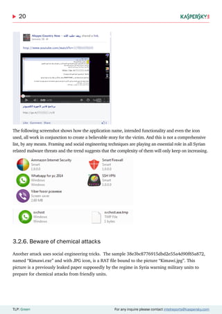 20
TLP: Green For any inquire please contact intelreports@kaspersky.com
The following screenshot shows how the application name, intended functionality and even the icon
used, all work in conjunction to create a believable story for the victim. And this is not a comprehensive
list, by any means. Framing and social engineering techniques are playing an essential role in all Syrian
related malware threats and the trend suggests that the complexity of them will only keep on increasing.
3.2.6. Beware of chemical attacks
Another attack uses social engineering tricks. The sample 38e3bc8776915dbd2e55a4d90f85a872,
named “Kimawi.exe” and with JPG icon, is a RAT file bound to the picture “Kimawi.jpg”. This
picture is a previously leaked paper supposedly by the regime in Syria warning military units to
prepare for chemical attacks from friendly units.
 