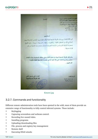 21
TLP: Green For any inquire please contact intelreports@kaspersky.com
3.2.7. Commands and functionality
Different remote administration tools have been spotted in the wild; most of them provide an
extensive range of functionality to fully control infected systems. These include:
•	Keylogging
•	 Capturing screenshots and webcam control.
•	 Recording live sound/video.
•	 Installing programs
•	 Uploading/downloading files
•	 File, process and registry key management
•	 Remote shell
•	 Executing DDoS attacks
Kimawi.jpg
 