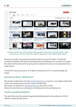 26
TLP: Green For any inquire please contact intelreports@kaspersky.com
Since the end of 2013, the group has extensively relied on a class C IP subnet, 31.9.48.0/24,
provided by TARASSUL ISP (Syrian Telecommunications Establishment) for its attacks. We suspect
this subnet has been allocated to the group, also an indication that they are now operational from a
single location.
In early 2014, the group moved to an IP address in Russia (31.8.47.7), to launch multiple new
attacks.
Information on domain “All4Syrian.com”
This domain is registered for the email aloshalaa@gmail.com. It served as a pro-regime website back
in 2012 and is being used for the C&C of some of the RAT files.
The domain was registered to okpa1984@gmail.com from 2011 to 2013.
Malware has also been seen connecting to xtr.all4syrian.com and vip.all4syrian.com.
Attackers’ geographical distribution
The map below shows the attackers’ geograhical distribution based on the geolocation of the IP
addresses used by the C&C servers:
YouTube page for one of the Attackers Showing videos about their web defacements, cyber-
attacks and an interview with radio channel talking about their hacking achievements
 