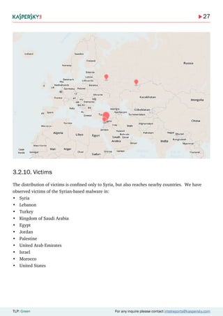 27
TLP: Green For any inquire please contact intelreports@kaspersky.com
3.2.10. Victims
The distribution of victims is confined only to Syria, but also reaches nearby countries. We have
observed victims of the Syrian-based malware in:
•	 Syria
•	 Lebanon
•	 Turkey
•	 Kingdom of Saudi Arabia
•	 Egypt
•	 Jordan
•	 Palestine
•	 United Arab Emirates
•	 Israel
•	 Morocco
•	 United States
 
