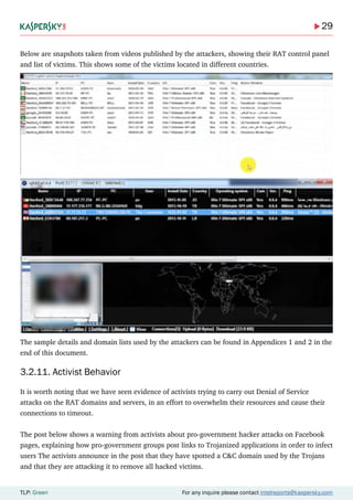 29
TLP: Green For any inquire please contact intelreports@kaspersky.com
Below are snapshots taken from videos published by the attackers, showing their RAT control panel
and list of victims. This shows some of the victims located in different countries.
The sample details and domain lists used by the attackers can be found in Appendices 1 and 2 in the
end of this document.
3.2.11. Activist Behavior
It is worth noting that we have seen evidence of activists trying to carry out Denial of Service
attacks on the RAT domains and servers, in an effort to overwhelm their resources and cause their
connections to timeout.
The post below shows a warning from activists about pro-government hacker attacks on Facebook
pages, explaining how pro-government groups post links to Trojanized applications in order to infect
users The activists announce in the post that they have spotted a C&C domain used by the Trojans
and that they are attacking it to remove all hacked victims.
 