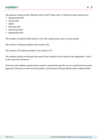 3
TLP: Green For any inquire please contact intelreports@kaspersky.com
The group is relying on RAT (Remote Access Tool) Trojan tools, of which the most common are:
•	 ShadowTech RAT
•	 Xtreme RAT
•	 NjRAT
•	 Bitcomet RAT
•	 Dark Comet RAT
•	 Blackshades RAT
The number of malicious files found is 110, with a big increase seen in recent attacks.
The number of domains linked to the attacks is 20.
The number of IP addresses linked to the attacks is 47.
The samples details and domains lists used by the attackers can be found in the Appendices 1 and 2
in the end of the document.
Protection and resilience against these attacks is ensured through the use of a multi-layered security
approach, having up to date security products, and mainly by being sceptical about suspicious files.
 