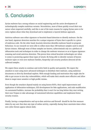 36
TLP: Green For any inquire please contact intelreports@kaspersky.com
5. Conclusion
Syrian malware has a strong reliance on social engineering and the active development of
technologically complex malicious variants. Nevertheless, most of them quickly reveal their true
nature when inspected carefully; and this is one of the main reasons for urging Syrian users to be
extra vigilant about what they download and to implement a layered defense approach.
Antivirus software uses either signature or heuristic-based detection to identify malware. On the
one hand, signature detection searches for a unique sequence of bytes that is specific to a piece
of malicious code. On the other hand, heuristic detection identifies malware based on program
behaviour. In our research we were able to collect more than 100 malware samples used to attack
Syrian citizens. Although most of these samples are known, cybercriminals rely on a plethora of
obfuscation tools and techniques in order to change the malware structure so as to bypass signature
scanning and avoid antivirus detection. This proves how critical heuristic technologies are when
it comes to protecting against these types of attack. By being able to identify variants of known
malware types or even new malware families, Kaspersky Lab security products detected all the
collected samples.
We expect these attacks to continue and evolve both in quality and quantity. We expect the
attackers to start using more advanced techniques to distribute their malware, using malicious
documents or drive-by download exploits. With enough funding and motivation they might also be
able to get access to zero day vulnerabilities, which will make their attacks more effective and allow
them to target more sensitive or high profile victims.
Even though the attackers depend mainly on using known RATs, their rapid improvement and
application of obfuscation techniques, GUI development for fake applications, and code modification
via automated builders, increase the probability that it won’t be too long before they start writing
their own Trojans to take advantage of customized infection capabilities and implement better
security evasion.
Finally, having a comprehensive and up-to-date antivirus and firewall should be the first measure
taken by any user that does any type of online activity, especially during these uncertain times when
new cyber threats appear almost daily.
 