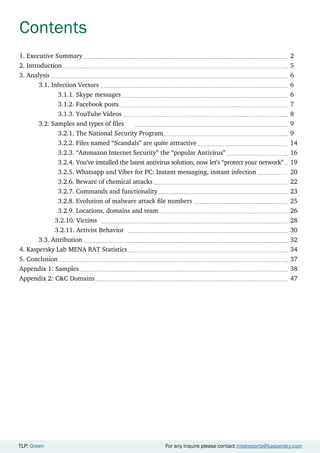 TLP: Green For any inquire please contact intelreports@kaspersky.com
Contents
1. Executive Summary											2
2. Introduction												5
3. Analysis													6
	3.1. Infection Vectors										6
		3.1.1. Skype messages									6
		3.1.2. Facebook posts									7
		3.1.3. YouTube Videos									8
	 3.2. Samples and types of files									 9
		 3.2.1. The National Security Program							 9
		 3.2.2. Files named “Scandals” are quite attractive					 14	
		 3.2.3. “Ammazon Internet Security” the “popular Antivirus”				 16
		 3.2.4. You’ve installed the latest antivirus solution, now let’s “protect your network”	 19
		 3.2.5. Whatsapp and Viber for PC: Instant messaging, instant infection		 20
		3.2.6. Beware of chemical attacks								22
		3.2.7. Commands and functionality							23
		 3.2.8. Evolution of malware attack file numbers						 25
		 3.2.9. Locations, domains and team							 26
	 3.2.10. Victims										 28
	 3.2.11. Activist Behavior									 30
	3.3. Attribution											32
4. Kaspersky Lab MENA RAT Statistics									34
5. Conclusion													37
Appendix 1: Samples											38
Appendix 2: C&C Domains											47
TLP: Green For any inquire please contact intelreports@kaspersky.com
 
