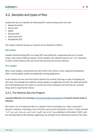 9
TLP: Green For any inquire please contact intelreports@kaspersky.com
3.2.	Samples and types of files
Analysis has led us to identify the following RAT variants being used in the wild:
•	 ShadowTech RAT
•	 Xtreme RAT
•	 NjRAT
•	 Bitcomet RAT
•	 Dark Comet RAT
•	 BlackShades RAT
The samples collected during our research can be classified as follows.
Old samples
Samples obtained during 2013 are simple RAT executable files, compressed and sent to victims
using a wide range of delivery options. Newer samples were typically found to use “.scr” containers
in order to hide malicious files and avoid early detection by security solutions.
New samples
More recent samples, starting from the end of 2013, have shown a more organized development
effort, creating highly stealth and graphically-enticing applications.
In this analysis we have seen how Syrian malware has evolved, showing no signs of stopping any
time soon. Even though new malicious Syrian samples are appearing each day, the subset presented
here will hopefully give the reader an overall view of the techniques and tools that are currently
being used to target Syrian citizens.
3.2.1. The National Security Program
Curiosity killed the cat: browsing a previously leaked spreadsheet of wanted activists leads to
infection.
We found a set of compressed files on a popular social networking site; when, extracted it
showed a database containing a list of activists and wanted individuals in Syria. A video entitled
“‫االسد‬ ‫عصابة‬ ‫وباقي‬ ‫مملوك‬ ‫علي‬ ‫بالمجرم‬ ‫الخاصة‬ ‫الكمبيوتر‬ ‫ٔجهزة‬‫ا‬ ‫ٕختراق‬‫ا‬“ was published on November 9 2013, and
the download link for this database application was included in the information section of the video.
 