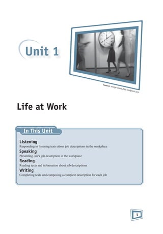 Unit 1
Sourc

e: oran
g

e mood

.ﬁles.w
ord

press.c

om

Life at Work
In This Unit
Listening
Responding to listening texts about job descriptions in the workplace

Speaking
Presenting one's job description in the workplace

Reading
Reading texts and information about job descriptions

Writing
Completing texts and composing a complete description for each job

1

 