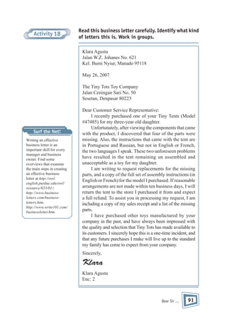 Activity 18

Read this business letter carefully. Identify what kind
of letters this is. Work in groups.
Klara Agusta
Jalan W.Z. Johanes No. 621
Kel. Bumi Nyiur, Manado 95118
May 26, 2007
The Tiny Tots Toy Company
Jalan Ceningan Sari No. 50
Sesetan, Denpasar 80223

Surf the Net!
Writing an effective
business letter is an
important skill for every
manager and business
owner. Find some
overviews that examine
the main steps in creating
an effective business
letter at http://owl.
english.purdue.edu/owl/
resource/653/01/;
http://www.businessletters.com/businessletters.htm;
http://www.write101.com/
businessletter.htm.

Dear Customer Service Representative:
I recently purchased one of your Tiny Tents (Model
#47485) for my three-year old daughter.
Unfortunately, after viewing the components that came
with the product, I discovered that four of the parts were
missing. Also, the instructions that came with the tent are
in Portuguese and Russian, but not in English or French,
the two languages I speak. These two unforeseen problems
have resulted in the tent remaining un assembled and
unacceptable as a toy for my daughter.
I am writing to request replacements for the missing
parts, and a copy of the full set of assembly instructions (in
English or French) for the model I purchased. If reasonable
arrangements are not made within ten business days, I will
return the tent to the store I purchased it from and expect
a full refund. To assist you in processing my request, I am
including a copy of my sales receipt and a list of the missing
parts.
I have purchased other toys manufactured by your
company in the past, and have always been impressed with
the quality and selection that Tiny Tots has made available to
its customers. I sincerely hope this is a one-time incident, and
that any future purchases I make will live up to the standard
my family has come to expect from your company.
Sincerely,

Klara
Klara Agusta
Enc: 2

Dear Sir ...

91

 