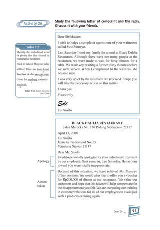 Study the following letter of complaint and the reply.
Discuss it with your friends.

Activity 26

Dear Sir/Madam
I wish to lodge a complaint against one of your waitresses
called Susi Sunaryo.

Solve It!
Identify the underlined word
or phrase that that should be
corrected or rewritten.
Back to School Midyear Sales
at Bros! Prices are more lower
a

than those of other stores in town.
b

Come for anything you need
c

at school.
d
Taken from Ujian Nasional
2005/2006

Last Saturday I took my family for a meal at Black Dahlia
Restaurant. Although there were not many people at the
restaurant, we were made to wait for forty minutes for a
table. We were kept waiting a further thirty minutes before
we were served. When I complained to the waitress, she
became rude.
I was very upset by the treatment we received. I hope you
will take the necessary action on this matter.
Thank you.
Yours truly,

Edi
Edi Susilo

BLACK DAHLIA RESTAURANT
Jalan Merdeka No. 130 Padang Sidempuan 22717
April 15, 2008
Edi Susilo
Jalan Kertas Sampul No. 05
Pematang Siantar 21147

Apology

Action
taken

Dear Mr. Susilo
I wish to personally apologize for your unfortunate treatment
by our employee, Susi Sunaryo, Last Saturday. Her actions
toward you were totally inappropriate.
Because of this situation, we have relieved Ms. Sunaryo
of her position. We would also like to offer you a voucher
for Rp200,000 of dinner at our restaurant. We value our
customers and hope that this token will help compensate for
the disappointment you felt. We are increasing our training
in customer relations for all of our employees to avoid just
such a problem occuring again.

Dear Sir ...

97

 