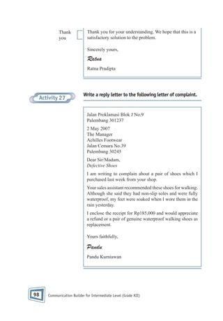 Thank
you

Thank you for your understanding. We hope that this is a
satisfactory solution to the problem.
Sincerely yours,

Ratna
Ratna Pradipta

Activity 27

Write a reply letter to the following letter of complaint.

Jalan Proklamasi Blok J No.9
Palembang 301237
2 May 2007
The Manager
Achilles Footwear
Jalan Cemara No.39
Palembang 30245
Dear Sir/Madam,
Defective Shoes
I am writing to complain about a pair of shoes which I
purchased last week from your shop.
Your sales assistant recommended these shoes for walking.
Although she said they had non-slip soles and were fully
waterproof, my feet were soaked when I wore them in the
rain yesterday.
I enclose the receipt for Rp185,000 and would appreciate
a refund or a pair of genuine waterproof walking shoes as
replacement.
Yours faithfully,

Pandu
Pandu Kurniawan

98

Communication Builder for Intermediate Level (Grade XII)

 
