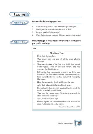 Reading
Activity 12

Answer the following questions.
1.
2.
3.
4.

Activity 13

What would you do if your appliance got damaged?
Would you x it or ask someone else to x it?
Are you good at xing things?
When xing things, can you follow a written instruction?

Work in groups of four. Decide which sets of instructions
you prefer, and why.
Text 1

-

-

-

Mending a Fuse
First, find the fuse box.
Then make sure you turn off all the main electric
switches.
Now open he door of the fuse box. Inside is a row of
white objects. These are the fuse carriers. The fuse
wires are fixed inside them.
Pull out the fuse carriers one by one to see if the wire
is broken. The fuse is broken when you can see the two
burnt-out ends of wire. The fuse carrier will be slightly
blackened.
Hold the fuse carrier firmly and loosen the nuts.
After that, take out the broken bits of wire.
Remember to choose a new length of fuse wire of the
carrier in a clockwise direction.
Then turn the carrier round. Twist the wire round the
other end in the same way.
Next, screw both nuts tight.
Finally, replace the carrier in the fuse box. Turn on the
main switch and put on the lights.
Taken from English Form 4, 1990

Keep Up the Good Work

107

 