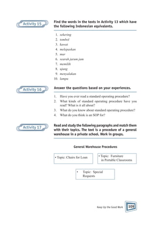 Activity 15

Find the words in the texts in Activity 13 which have
the following Indonesian equivalents.
1.
2.
3.
4.
5.
6.
7.
8.
9.
10.

Activity 16

Answer the questions based on your experiences.
1.
2.
3.
4.

Activity 17

sekering
tombol
kawat
melepaskan
mur
searah jarum jam
memilih
ujung
menyalakan
lampu

Have you ever read a standard operating procedure?
What kinds of standard operating procedure have you
read? What is it all about?
What do you know about standard operating procedure?
What do you think is an SOP for?

Read and study the following paragraphs and match them
with their topics. The text is a procedure of a general
warehouse in a private school. Work in groups.

General Warehouse Procedures
• Topic: Chairs for Loan

•

• Topic: Furniture
in Portable Classrooms

Topic: Special
Requests

Keep Up the Good Work

109

 