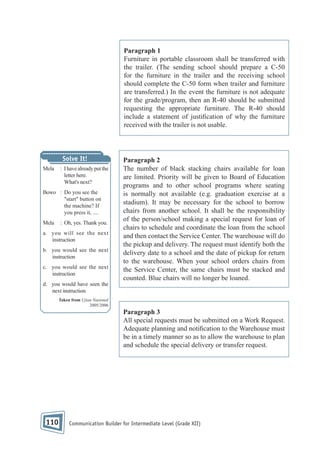 Paragraph 1
Furniture in portable classroom shall be transferred with
the trailer. (The sending school should prepare a C-50
for the furniture in the trailer and the receiving school
should complete the C-50 form when trailer and furniture
are transferred.) In the event the furniture is not adequate
for the grade/program, then an R-40 should be submitted
requesting the appropriate furniture. The R-40 should
include a statement of justi cation of why the furniture
received with the trailer is not usable.

Solve It!
Mela

: I have already put the
letter here.
What's next?

Bowo : Do you see the
"start" button on
the machine? If
you press it, ....
Mela

: Oh, yes. Thank you.

a. you will see the next
instruction
b. you would see the next
instruction
c. you would see the next
instruction

Paragraph 2
The number of black stacking chairs available for loan
are limited. Priority will be given to Board of Education
programs and to other school programs where seating
is normally not available (e.g. graduation exercise at a
stadium). It may be necessary for the school to borrow
chairs from another school. It shall be the responsibility
of the person/school making a special request for loan of
chairs to schedule and coordinate the loan from the school
and then contact the Service Center. The warehouse will do
the pickup and delivery. The request must identify both the
delivery date to a school and the date of pickup for return
to the warehouse. When your school orders chairs from
the Service Center, the same chairs must be stacked and
counted. Blue chairs will no longer be loaned.

d. you would have seen the
next instruction
Taken from Ujian Nasional
2005/2006

Paragraph 3
All special requests must be submitted on a Work Request.
Adequate planning and noti cation to the Warehouse must
be in a timely manner so as to allow the warehouse to plan
and schedule the special delivery or transfer request.

110

Communication Builder for Intermediate Level (Grade XII)

 