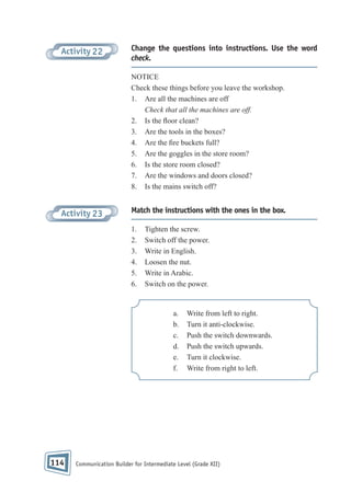 Activity 22

Change the questions into instructions. Use the word
check.
NOTICE
Check these things before you leave the workshop.
1. Are all the machines are off
Check that all the machines are off.
2. Is the oor clean?
3. Are the tools in the boxes?
4. Are the re buckets full?
5. Are the goggles in the store room?
6. Is the store room closed?
7. Are the windows and doors closed?
8. Is the mains switch off?

Activity 23

Match the instructions with the ones in the box.
1.
2.
3.
4.
5.
6.

Tighten the screw.
Switch off the power.
Write in English.
Loosen the nut.
Write in Arabic.
Switch on the power.

a.
b.
c.
d.
e.
f.

114

Write from left to right.
Turn it anti-clockwise.
Push the switch downwards.
Push the switch upwards.
Turn it clockwise.
Write from right to left.

Communication Builder for Intermediate Level (Grade XII)

 