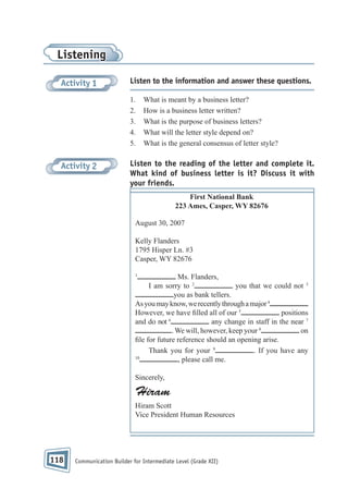 Listening
Activity 1

Listen to the information and answer these questions.
1.
2.
3.
4.
5.

Activity 2

What is meant by a business letter?
How is a business letter written?
What is the purpose of business letters?
What will the letter style depend on?
What is the general consensus of letter style?

Listen to the reading of the letter and complete it.
What kind of business letter is it? Discuss it with
your friends.
First National Bank
223 Ames, Casper, WY 82676
August 30, 2007
Kelly Flanders
1795 Hisper Ln. #3
Casper, WY 82676
1

Ms. Flanders,
I am sorry to 2
you that we could not 3
you as bank tellers.
As you may know, we recently through a major 4
However, we have lled all of our 5
positions
6
and do not
any change in staff in the near 7
. We will, however, keep your 8
on
le for future reference should an opening arise.
Thank you for your 9
. If you have any
10
, please call me.
Sincerely,

Hiram
Hiram Scott
Vice President Human Resources

118

Communication Builder for Intermediate Level (Grade XII)

 