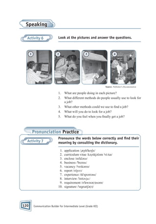 Speaking
Activity 6

1

Look at the pictures and answer the questions.

2

3

4

Source: Publisher's Documentation

1.
2.
3.
4.
5.

What are people doing in each picture?
What different methods do people usually use to look for
a job?
What other methods could we use to nd a job?
What will you do to look for a job?
What do you feel when you nally get a job?

Pronunciation Practice
Activity 7

Pronounce the words below correctly and ﬁnd their
meaning by consulting the dictionary.
1.
2.
3.
4.
5.
6.
7.
8.
9.
10.

120

application /ˌæplɪˈkeɪʃn/
curriculum vitae /kəˌrɪkjələm ˈvi:taɪ/
enclose /ɪnˈkləʊz/
business /ˈbɪznɪs/
vacancy /ˈveɪkənsɪ/
report /rɪˈpɔ:t/
experience /ɪkˈspɪərɪəns/
interview /ˈɪntəvju:/
requirement /rɪˈkwəɪə(r)mənt/
signature /ˈsɪgnatʃə(r)/

Communication Builder for Intermediate Level (Grade XII)

 