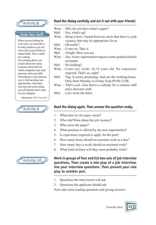Activity 8
Know Your Stuff
When you are looking for
a new job, you must talk to
as many people as you can
who work in your eldor in
related elds. This is called
net working.
Net working allows you
to learn about new areas
to pursue and to nd out
which companies may need
someone with your skills.
Networking is a fun and easy
way to nd out about new
opportunities. And when
your new job comes along,
you will already know some
of your collegues.

Read the dialog carefully and act it out with your friends’.
Wina : Mel, do you have today's paper?
Meli : Yes, what's up?
Wina : Bring it here. I heard from my uncle that there is a job
vacancy that may be appropriate for us.
Meli : Oh really?
Wina : Come on. Take it.
Meli : Alright. Here you are.
Wina : See. A new supermarket requires some general clerical
assistants.
Meli : No kidding?
Wina : Come one. Look. 16-19 years old. No experience
required. That's us, right?
Meli : Yup. It seems promising. And see the working hours.
Only from Monday to Friday from 09.00-15.00.
Wina : That's cool. Also there's a subsidy for a canteen staff
and a discount staff.
Meli : Let's write the letter.

Taken from TOEIC Test,2007

Activity 9

Read the dialog again. Then answer the question orally.
1.
2.
3.
4.
5.
6.
7.
8.

Activity 10

What does by the paper mean?
Who told Wina about the job vacancy?
Who owns the paper?
What position is offered by the new supermarket?
Is experience required to apply for the post?
How many hours should an assistant work in a day?
How many days a week should an assistant work?
What kind of letter will they most probably write?

Work in groups of four and list two sets of job interview
questions. Then create a role play of a job interview.
Use your interview questions. Then present your role
play to another pair.
1. Questions the interviewer will ask
2. Questions the applicant should ask
Now take turns reading questions and giving answers.

Sincerely Yours

121

 