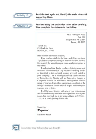 Activity 15

Read the text again and identify the main ideas and
supporting ideas.

Activity 16

Read and study the application letter below carefully.
Then complete the statements that follow.
6123 Farrington Road
Apt. B11
Chapel Hill, NC 27514
January 11, 2007
Taylor, Inc.
694 Rockstar Lane
Durham, NC 27708
Dear Human Resources Director,
I just read an article in the News and Observer about
Taylor's new computer center just north of Durham. I would
like to apply for a position as an entry-level programmer at
the center.
I understand that Taylor produces both in-house and
customer documentation. My technical-writing skills,
as described in the enclosed resume, are well suited to
your company. I am a recent graduate of Devry Institute
of Technology in Atlanta with an Associate’s Degree in
Computer Science. In addition to having taken a broad
range of courses, I served as a computer consultant at the
college's computer center where I helped train computer
users on new systems.
I will be happy to meet with you at your convenience
and discuss how my education and experience match your
needs. You can reach me at my home address, at (919) 2331552, or at krock@devry.alumni.edu.

Sincerely,

Raymond
Raymond Krock

124

Communication Builder for Intermediate Level (Grade XII)

 