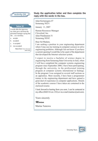 Activity 20

Study the application letter and then complete the
reply with the words in the box.
Jalan Kertanegara 47
Semarang 50251

Solve It!
A week after the interview,
my sister got a call from the
personnel manager saying that
she ... as a secretary.
a. accepts
b. accepted
c. is accepted
d. was accepted
Taken from Ujian Nasional
2004/2005

January 11, 2007
Human Resources Manager
Cloverleaf, Inc.
Jalan Pandanaran 51
Semarang 50242
Dear Sir/Madam,
I am seeking a position in your engineering department
where I may use my training in computer sciences to solve
engineering problems. Although I do not know if you have
a current opening I would like to be a part of the department
that developed the Internet selection system.
I expect to receive a bachelor of science degree in
engineering from Semarang State University in June, when
I will have completed the computer systems engineering
program since September 2006, I have been participating,
through the university, in the professional training
program at computer systems international in Salatiga.
In the program I was assigned to several staff sections as
an apprentice. Most recently, I have been a programmer
trainee in the engineering department and have gained a
great deal of experience in computer applications. Details
of the academic courses I have taken are contained in the
enclosed resume.
I look forward to hearing from you soon. I can be contacted at
my of ce (8442116 ext. 232) or via e-mail (marina.t@aol.com).

Yours sincerely

Marina
Marina Tumewu

Sincerely Yours

129

 