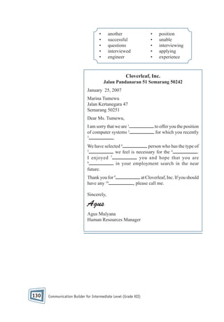 •
•
•
•
•

another
successful
questions
interviewed
engineer

•
•
•
•
•

position
unable
interviewing
applying
experience

Cloverleaf, Inc.
Jalan Pandanaran 51 Semarang 50242
January 25, 2007
Marina Tumewu
Jalan Kertanegara 47
Semarang 50251
Dear Ms. Tumewu,
I am sorry that we are 1
of computer systems 2
3
.

to offer you the position
for which you recently

person who has the type of
We have selected 4
5
we feel is necessary for the 6
.
7
I enjoyed
you and hope that you are
8
in your employment search in the near
future.
Thank you for 9
have any 10

at Cloverleaf, Inc. If you should
, please call me.

Sincerely,

Agus
Agus Mulyana
Human Resources Manager

130

Communication Builder for Intermediate Level (Grade XII)

 